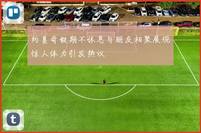 约基奇假期不休息与朋友相聚展现惊人体力引发热议