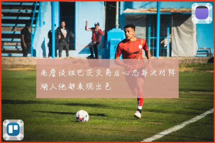 老詹谈祖巴茨交易后心态每次对阵湖人他都表现出色