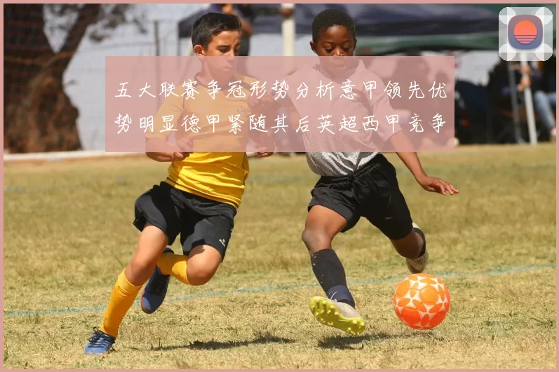 五大联赛争冠形势分析意甲领先优势明显德甲紧随其后英超西甲竞争激烈