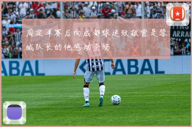 周定洋赛后向成都球迷致敬曾是蓉城队长的他感动全场