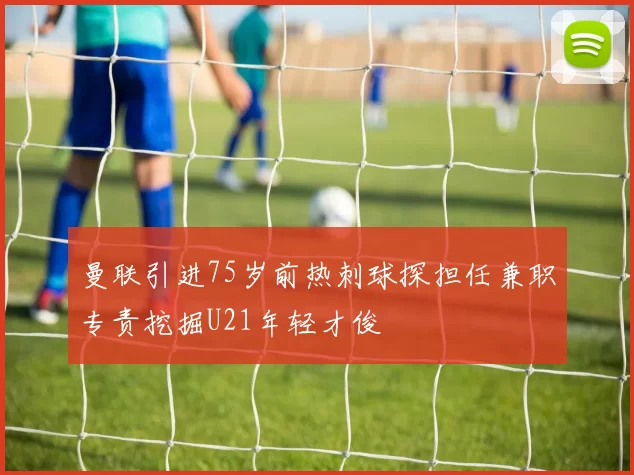 曼联引进75岁前热刺球探担任兼职专责挖掘U21年轻才俊