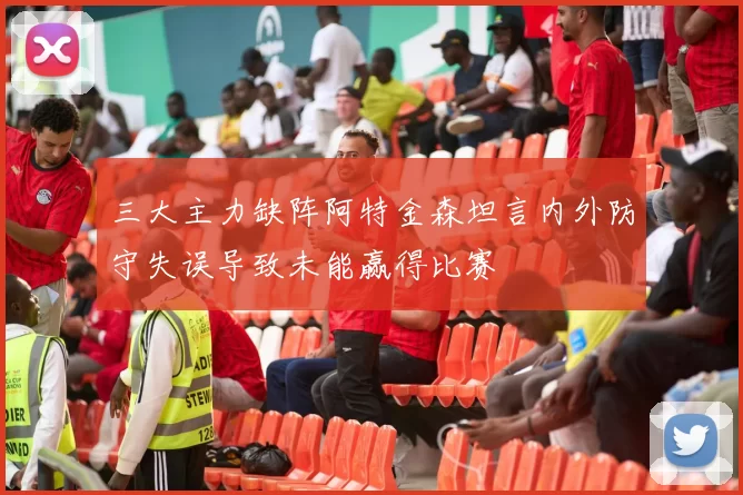 三大主力缺阵阿特金森坦言内外防守失误导致未能赢得比赛
