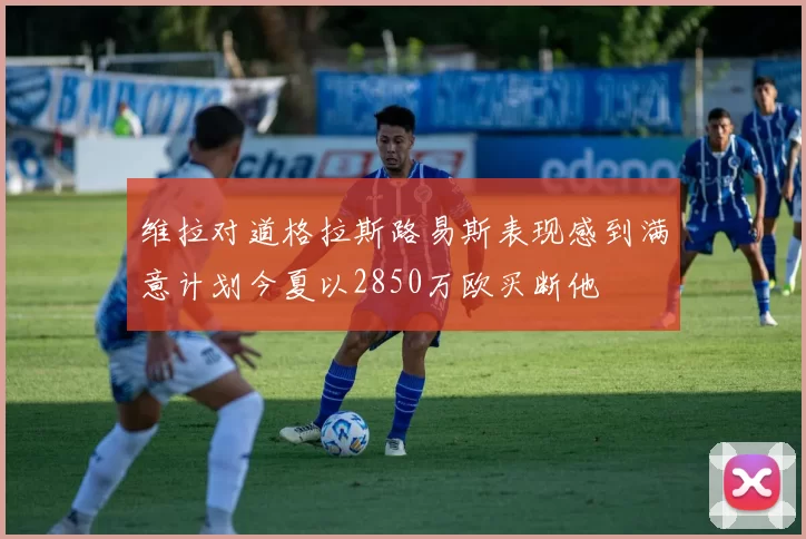 维拉对道格拉斯路易斯表现感到满意计划今夏以2850万欧买断他