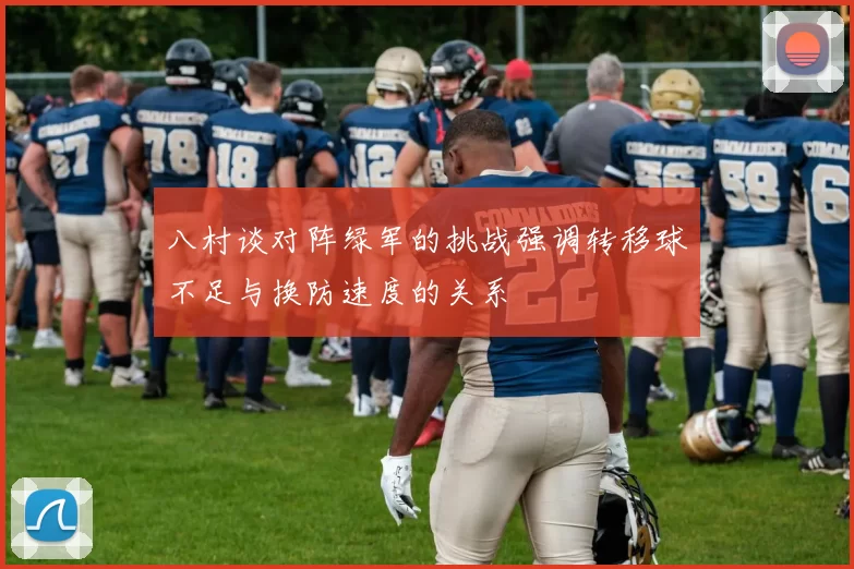 八村谈对阵绿军的挑战强调转移球不足与换防速度的关系
