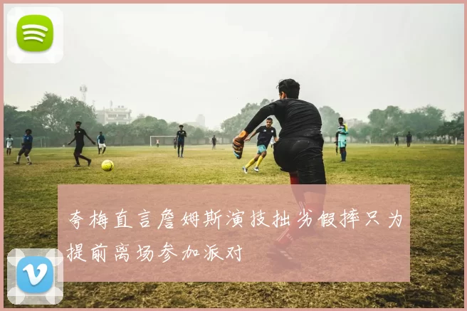 夸梅直言詹姆斯演技拙劣假摔只为提前离场参加派对