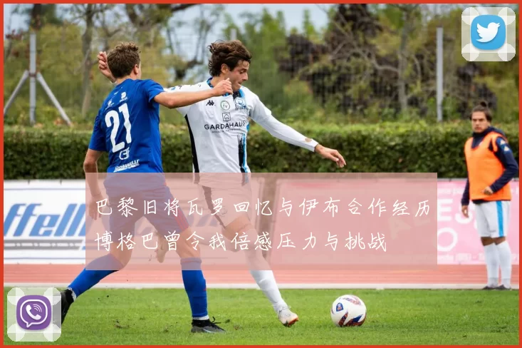 巴黎旧将瓦罗回忆与伊布合作经历博格巴曾令我倍感压力与挑战
