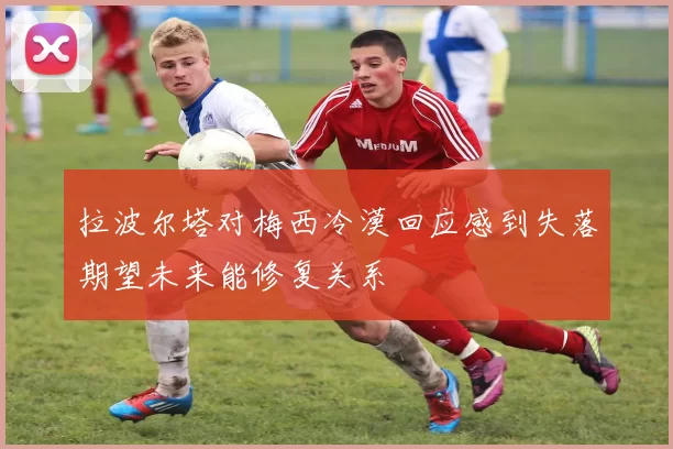 拉波尔塔对梅西冷漠回应感到失落期望未来能修复关系