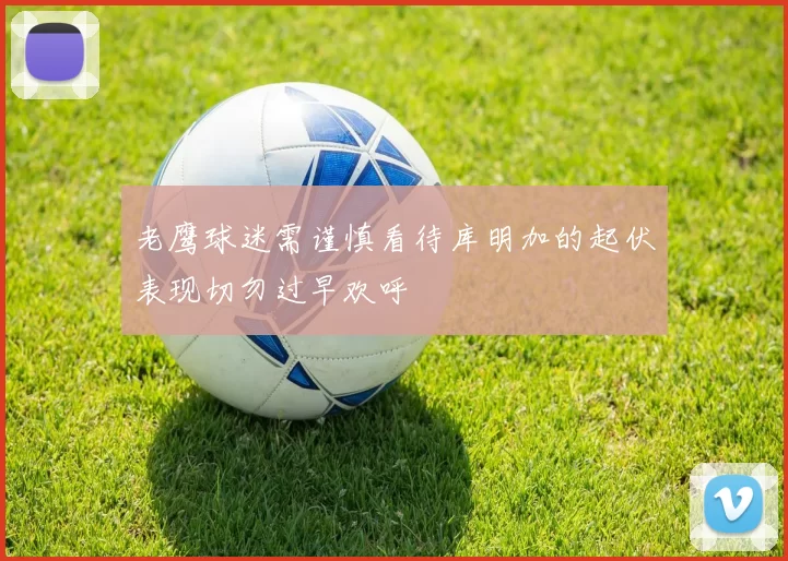 老鹰球迷需谨慎看待库明加的起伏表现切勿过早欢呼