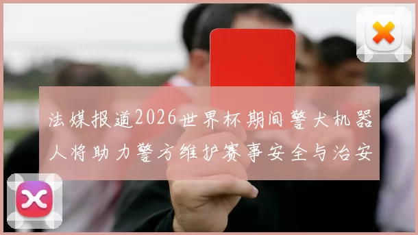法媒报道2026世界杯期间警犬机器人将助力警方维护赛事安全与治安