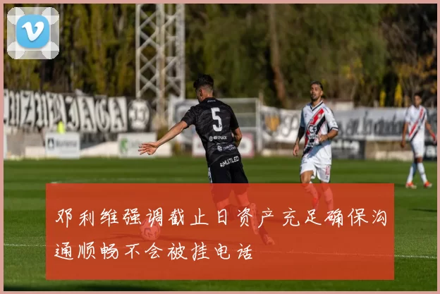 邓利维强调截止日资产充足确保沟通顺畅不会被挂电话