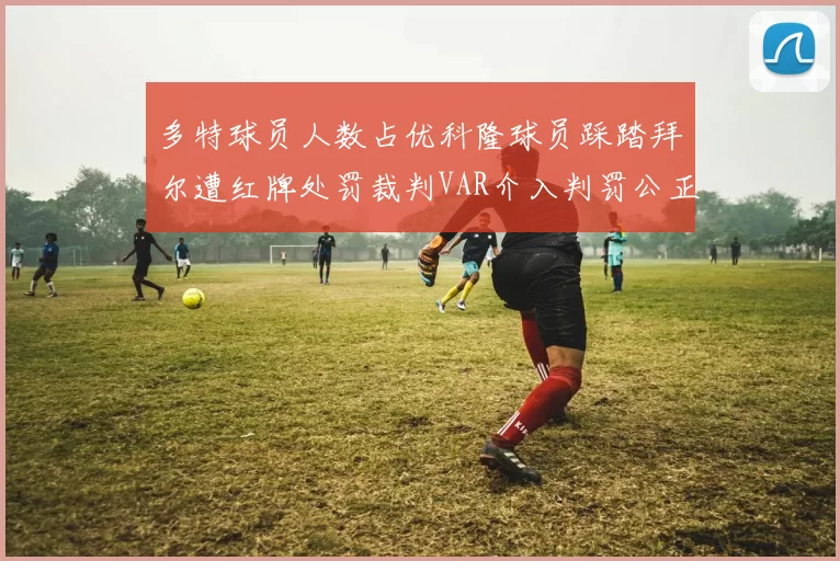 多特球员人数占优科隆球员踩踏拜尔遭红牌处罚裁判VAR介入判罚公正