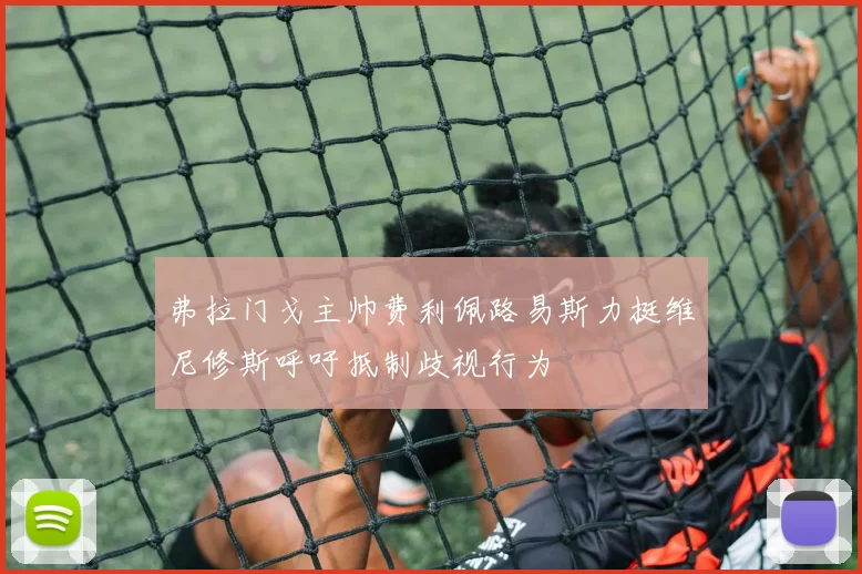 弗拉门戈主帅费利佩路易斯力挺维尼修斯呼吁抵制歧视行为