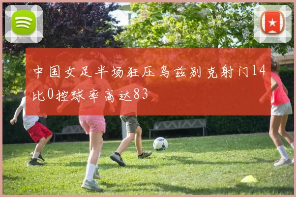 中国女足半场狂压乌兹别克射门14比0控球率高达83