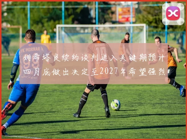 姆希塔良续约谈判进入关键期预计四月底做出决定至2027年希望强烈