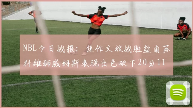 NBL今日战报：焦作文旅战胜盐南苏科雄狮威姆斯表现出色砍下20分11篮板