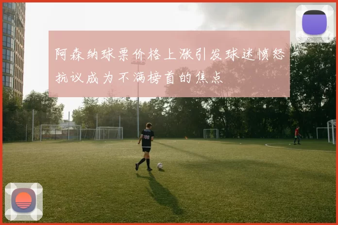 阿森纳球票价格上涨引发球迷愤怒抗议成为不满榜首的焦点