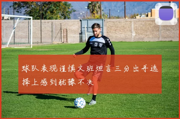 球队表现谨慎文班坦言三分出手选择上感到犹豫不决