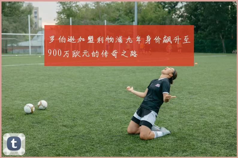 罗伯逊加盟利物浦九年身价飙升至900万欧元的传奇之路