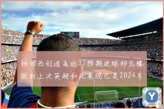 切尔西创造高达37预期进球却无缘胜利上次英超如此表现已是2024年3月