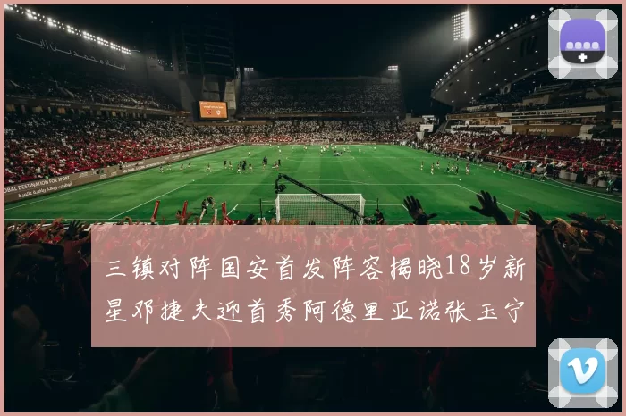 三镇对阵国安首发阵容揭晓18岁新星邓捷夫迎首秀阿德里亚诺张玉宁领衔出战