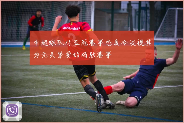 中超球队对亚冠赛事态度冷淡视其为无关紧要的鸡肋赛事