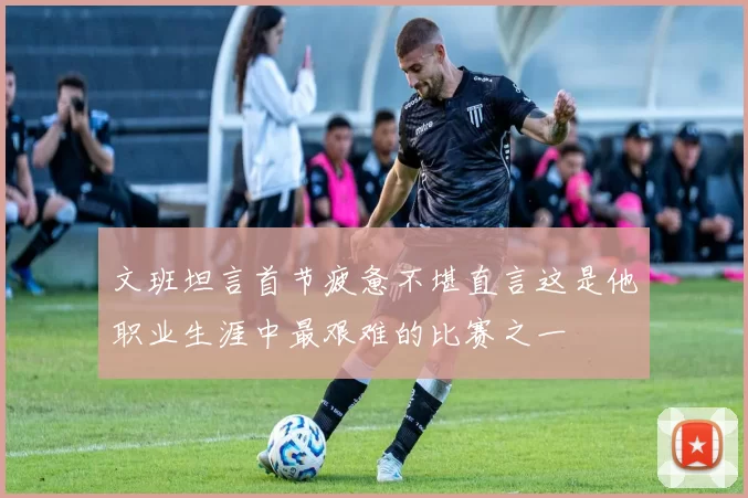 文班坦言首节疲惫不堪直言这是他职业生涯中最艰难的比赛之一