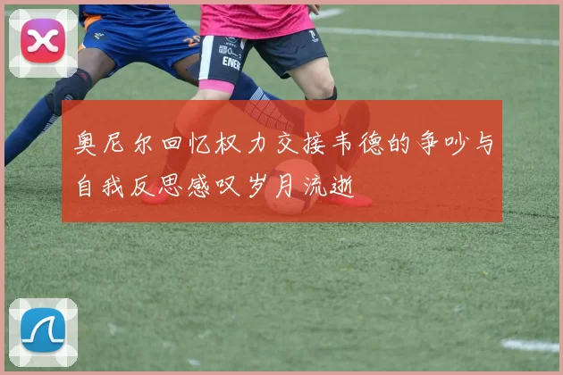 奥尼尔回忆权力交接韦德的争吵与自我反思感叹岁月流逝