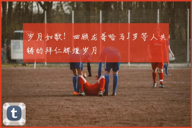 岁月如歌！回顾龙哥哈马J罗等人共铸的拜仁辉煌岁月