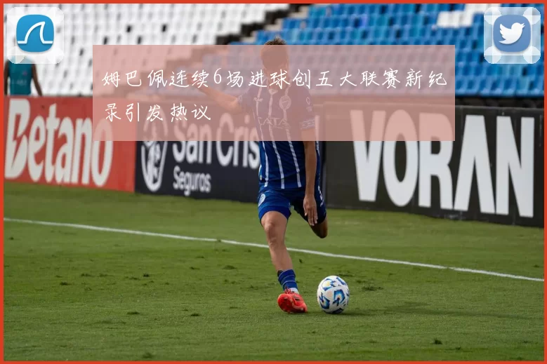 姆巴佩连续6场进球创五大联赛新纪录引发热议