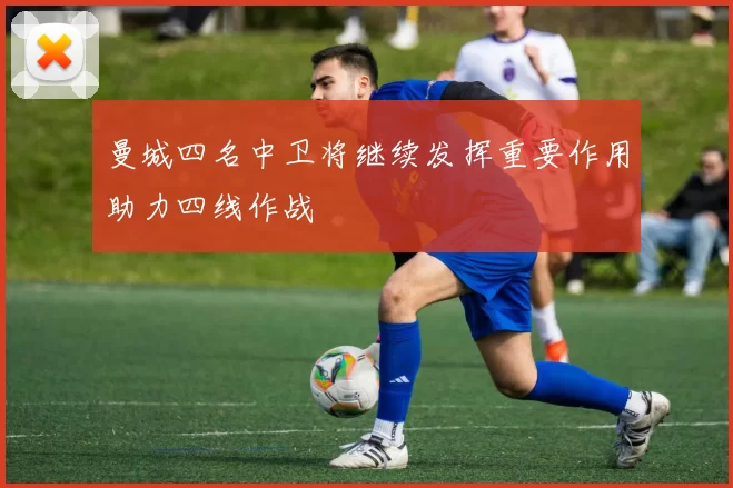 曼城四名中卫将继续发挥重要作用助力四线作战