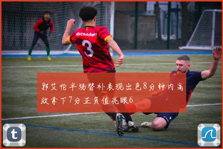 郭艾伦半场替补表现出色8分钟内高效拿下7分正负值亮眼6