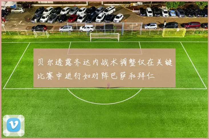 贝尔透露齐达内战术调整仅在关键比赛中进行如对阵巴萨和拜仁